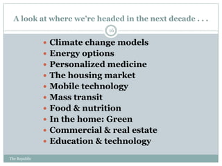A look at where we’re headed in the next decade . . .
                                16

                Climate change models
                Energy options
                Personalized medicine
                The housing market
                Mobile technology
                Mass transit
                Food & nutrition
                In the home: Green
                Commercial & real estate
                Education & technology

The Republic
 