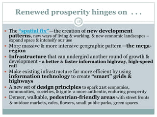 Renewed prosperity hinges on . . .
                                    18

 The ―spatial fix‖—the creation of new development
  patterns, new ways of living & working, & new economic landscapes –
  expand space & intensify our use
 More massive & more intensive geographic pattern—the mega-
  region
 Infrastructure that can undergird another round of growth &
  development - a better & faster information highway, high-speed
  rail
 Make existing infrastructure far more efficient by using
  information technology to create ―smart‖ grids &
  highways
 A new set of design principles to spark 21st economies,
  communities, societies, & ignite a more authentic, enduring prosperity
 Denser, walkable, pedestrian-friendly areas with street fronts
  & outdoor markets, cafes, flowers, small public parks, green spaces
 