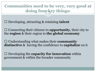 Communities need to be very, very good at
       doing four19key things:

 Developing, attracting & retaining talent

 Connecting their citizens to opportunity, their city to
the region & their region to the global economy

 Understanding what makes their community
distinctive & having the confidence to capitalize on it

 Developing the capacity for innovation within
government & within the broader community
 