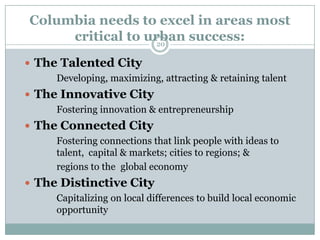 Columbia needs to excel in areas most
      critical to urban success:
                    20

 The Talented City
     Developing, maximizing, attracting & retaining talent
 The Innovative City
     Fostering innovation & entrepreneurship
 The Connected City
     Fostering connections that link people with ideas to
     talent, capital & markets; cities to regions; &
     regions to the global economy
 The Distinctive City
     Capitalizing on local differences to build local economic
     opportunity
 