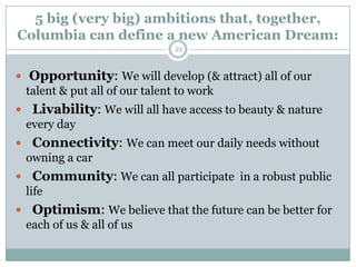 5 big (very big) ambitions that, together,
Columbia can define a new American Dream:
                             21


 Opportunity: We will develop (& attract) all of our
  talent & put all of our talent to work
 Livability: We will all have access to beauty & nature
 every day
 Connectivity: We can meet our daily needs without
 owning a car
 Community: We can all participate in a robust public
 life
 Optimism: We believe that the future can be better for
 each of us & all of us
 