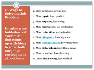 22

10 Ways to      1. More farms, less agribusiness
Solve the Job
                2. More repair, fewer product
Problem
                3. More recycling, less mining

                4. More renovations, less construction
Imagine a no-
holds-barred    5. More restoration, less destruction
―summit‖        6. More bike paths, fewer highways
that comes
up with ideas   7. More local businesses, fewer megastores

to solve both   8. More dishwashing, fewer throw-aways
our job &
                9. More education, less advertising
environment
al problems     10. More clean energy, less fossil fuel
 