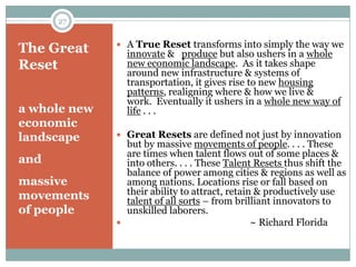 27


               A True Reset transforms into simply the way we
The Great       innovate & produce but also ushers in a whole
Reset           new economic landscape. As it takes shape
                around new infrastructure & systems of
                transportation, it gives rise to new housing
                patterns, realigning where & how we live &
                work. Eventually it ushers in a whole new way of
a whole new     life . . .
economic
landscape      Great Resets are defined not just by innovation
                but by massive movements of people. . . . These
                are times when talent flows out of some places &
and             into others. . . . These Talent Resets thus shift the
                balance of power among cities & regions as well as
massive         among nations. Locations rise or fall based on
movements       their ability to attract, retain & productively use
                talent of all sorts – from brilliant innovators to
of people       unskilled laborers.
                                               ~ Richard Florida
 