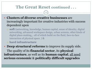 The Great Reset continued . . .
                                      29

 Clusters of diverse creative businesses are
 increasingly important for creative industries with success
 dependent upon
    soft (networking, knowledge, human capital, sense of identity, digital
     networking, advanced workspace design, urban screens, other kinds of
     digital place-making, - all of which build on the fluid, face-to-face
     interaction of physical space. ) &
    hard infrastructure
 Deep structural reforms to improve its supply side.
  The quality of its financial sector, its physical
infrastructure, as well as its human capital, all need
serious economic & politically difficult upgrades
 