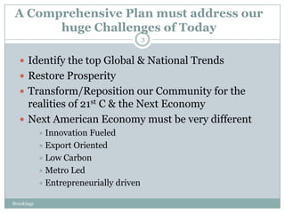 A Comprehensive Plan must address our
       huge Challenges of Today
                                         3


   Identify the top Global & National Trends
   Restore Prosperity
   Transform/Reposition our Community for the
    realities of 21st C & the Next Economy
   Next American Economy must be very different
             Innovation Fueled
             Export Oriented
             Low Carbon
             Metro Led
             Entrepreneurially driven

Brookings
 