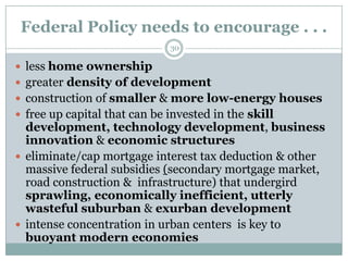 Federal Policy needs to encourage . . .
                              30

 less home ownership
 greater density of development
 construction of smaller & more low-energy houses
 free up capital that can be invested in the skill
  development, technology development, business
  innovation & economic structures
 eliminate/cap mortgage interest tax deduction & other
  massive federal subsidies (secondary mortgage market,
  road construction & infrastructure) that undergird
  sprawling, economically inefficient, utterly
  wasteful suburban & exurban development
 intense concentration in urban centers is key to
  buoyant modern economies
 