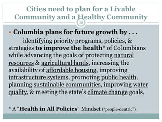 Cities need to plan for a Livable
  Community and a Healthy Community
                              31

 Columbia plans for future growth by . . .
      identifying priority programs, policies, &
strategies to improve the health* of Columbians
while advancing the goals of protecting natural
resources & agricultural lands, increasing the
availability of affordable housing, improving
infrastructure systems, promoting public health,
planning sustainable communities, improving water
quality, & meeting the state’s climate change goals.

* A ―Health in All Policies‖ Mindset (―people-centric‖)
 