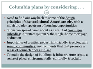 Columbia plans by considering . . .
                             32

 Need to find our way back to some of the design
  principles of the traditional American city with a
  much broader spectrum of housing opportunities
 Suburban sprawl came about as a result of two major
  subsidies: interstate system & the single-home mortgage
  deduction
 Importance of creating pedestrian-friendly & ecologically
  sound communities, environments that that promote a
  sense of connectedness & place
 To make the design of buildings & infrastructure create a
  sense of place, environmentally, culturally & socially
 