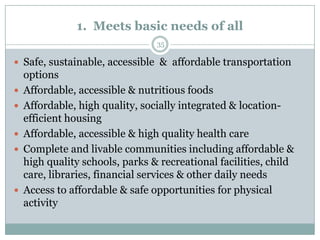 1. Meets basic needs of all
                                 35

 Safe, sustainable, accessible & affordable transportation
    options
   Affordable, accessible & nutritious foods
   Affordable, high quality, socially integrated & location-
    efficient housing
   Affordable, accessible & high quality health care
   Complete and livable communities including affordable &
    high quality schools, parks & recreational facilities, child
    care, libraries, financial services & other daily needs
   Access to affordable & safe opportunities for physical
    activity
 