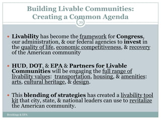 Building Livable Communities:
               Creating a Common Agenda
                                39



 Livability has become the framework for Congress,
   our administration, & our federal agencies to invest in
   the quality of life, economic competitiveness, & recovery
   of the American community

 HUD, DOT, & EPA & Partners for Livable
   Communities will be engaging the full range of
   livability values: transportation, housing, & amenities:
   arts, cultural heritage, & design.

 This blending of strategies has created a livability tool
   kit that city, state, & national leaders can use to revitalize
   the American community.
Brookings & EPA
 
