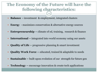 The Economy of the Future will have the
       following characteristics:
                                  44

 Balance - investment & employment, integrated clusters


 Energy - maximizes conservation & alternative energy sources


 Entrepreneurship – climate of ed, training, research & finance


 International – integrated into world economy using our assets


 Quality of Life – progressive planning & smart investment


 Quality Work Force – educated, trained & adaptable to needs


 Sustainable – built upon evolution of our strength for future gen


 Technology – encourage innovation & create tech applications
 