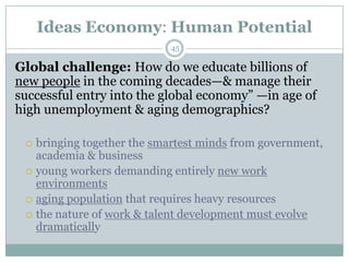 Ideas Economy: Human Potential
                           45

Global challenge: How do we educate billions of
new people in the coming decades—& manage their
successful entry into the global economy‖ —in age of
high unemployment & aging demographics?

  bringing together the smartest minds from government,
   academia & business
  young workers demanding entirely new work
   environments
  aging population that requires heavy resources
  the nature of work & talent development must evolve
   dramatically
 
