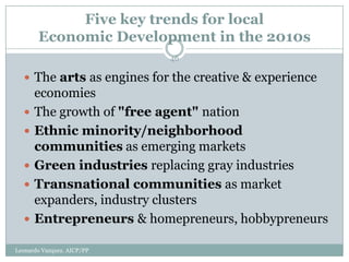 Five key trends for local
       Economic Development in the 2010s
                            46

   The arts as engines for the creative & experience
      economies
     The growth of "free agent" nation
     Ethnic minority/neighborhood
      communities as emerging markets
     Green industries replacing gray industries
     Transnational communities as market
      expanders, industry clusters
     Entrepreneurs & homepreneurs, hobbypreneurs

Leonardo Vazquez. AICP/PP
 