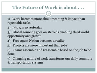 The Future of Work is about . . .
                          47

1) Work becomes more about meaning & impact than
repeatable tasks
2) 9 to 5 is so yesterday
3) Global sourcing goes on steroids enabling third world
opportunity and growth
4) Free Agent Nation becomes a reality
5) Projects are more important than jobs
6) Teams assemble and reassemble based on the job to be
done
7) Changing nature of work transforms our daily commute
& transportation systems
 