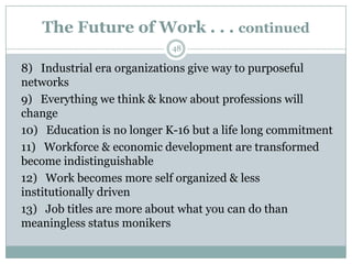 The Future of Work . . . continued
                            48

8) Industrial era organizations give way to purposeful
networks
9) Everything we think & know about professions will
change
10) Education is no longer K-16 but a life long commitment
11) Workforce & economic development are transformed
become indistinguishable
12) Work becomes more self organized & less
institutionally driven
13) Job titles are more about what you can do than
meaningless status monikers
 