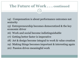 The Future of Work . . . continued
                          49



14) Compensation is about performance outcomes not
seniority
15) Entrepreneurship becomes democratized & the key
economic driver
16) Work and social become indistinguishable
17) Getting better faster is imperative
18) Art & design become integral to work & value creation
19) Making things becomes important & interesting again
20) Passion drives meaningful work
 