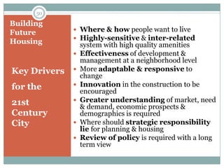 50

Building
               Where & how people want to live
Future
               Highly-sensitive & inter-related
Housing           system with high quality amenities
                 Effectiveness of development &
                  management at a neighborhood level
Key Drivers      More adaptable & responsive to
                  change
for the          Innovation in the construction to be
                  encouraged
21st             Greater understanding of market, need
                  & demand, economic prospects &
Century           demographics is required
City             Where should strategic responsibility
                  lie for planning & housing
                 Review of policy is required with a long
                  term view
 