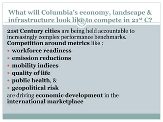 What will Columbia’s economy, landscape &
infrastructure look like to compete in 21st C?
                       54

21st Century cities are being held accountable to
increasingly complex performance benchmarks.
Competition around metrics like :
 workforce readiness
 emission reductions
 mobility indices
 quality of life
 public health, &
 geopolitical risk
are driving economic development in the
international marketplace
 
