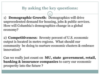 By asking the key questions:
                             55
1) Demographic Growth: Demographics will drive
unprecedented demand for housing, jobs & public services.
How will Columbia’s demographics change in a global
economy?

2) Competitiveness: Seventy percent of U.S. economic
output is located in metro regions. What should our
community be doing to nurture economic clusters & embrace
innovation?

Can we really just count on MU, state government, retail,
banking & insurance companies to carry our economic
prosperity into the future ?
 