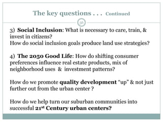The key questions . . .       Continued
                            56

3) Social Inclusion: What is necessary to care, train, &
invest in citizens?
How do social inclusion goals produce land use strategies?

4) The 2050 Good Life: How do shifting consumer
preferences influence real estate products, mix of
neighborhood uses & investment patterns?

How do we promote quality development ―up‖ & not just
further out from the urban center ?

How do we help turn our suburban communities into
successful 21st Century urban centers?
 