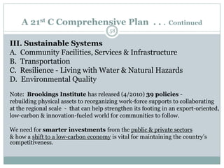 A 21st C Comprehensive Plan . . .                         Continued
                                       58

III. Sustainable Systems
A. Community Facilities, Services & Infrastructure
B. Transportation
C. Resilience - Living with Water & Natural Hazards
D. Environmental Quality
Note: Brookings Institute has released (4/2010) 39 policies -
rebuilding physical assets to reorganizing work-force supports to collaborating
at the regional scale - that can help strengthen its footing in an export-oriented,
low-carbon & innovation-fueled world for communities to follow.

We need for smarter investments from the public & private sectors
& how a shift to a low-carbon economy is vital for maintaining the country’s
competitiveness.
 