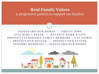 Real Family Values
    9 progressive policies to support our families


                          6

      SAFEGUARD OUR HOMES -- CREATE JOBS
    GIVE KIDS A BREAK –- BALANCE WORK & LIFE
PROTECT VULNERABLE FAMILY MEMBERS -- TAX FAIRLY
   PROTECT OUR HEALTH -- PROTECT OUR FUTURE
   SUPPORT MARRIAGE -– SAFEGUARD OUR HOMES
 