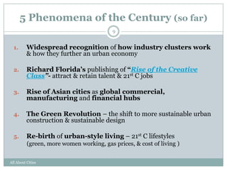 5 Phenomena of the Century (so far)
                                          9


  1.      Widespread recognition of how industry clusters work
          & how they further an urban economy

  2.      Richard Florida’s publishing of ―Rise of the Creative
          Class”- attract & retain talent & 21st C jobs

  3.      Rise of Asian cities as global commercial,
          manufacturing and financial hubs

  4.      The Green Revolution – the shift to more sustainable urban
          construction & sustainable design

  5.      Re-birth of urban-style living – 21st C lifestyles
          (green, more women working, gas prices, & cost of living )


All About Cities
 
