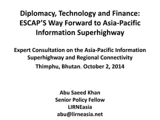 Diplomacy, Technology and Finance: 
ESCAP’S Way Forward to Asia-Pacific 
Information Superhighway 
Expert Consultation on the Asia-Pacific Information 
Superhighway and Regional Connectivity 
Thimphu, Bhutan. October 2, 2014 
Abu Saeed Khan 
Senior Policy Fellow 
LIRNEasia 
abu@lirneasia.net 
 