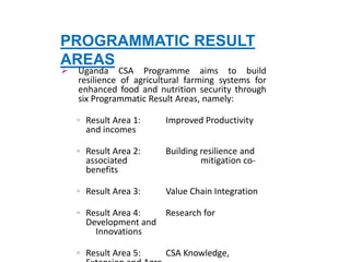 PROGRAMMATIC RESULT
AREAS
 Uganda CSA Programme aims to build
resilience of agricultural farming systems for
enhanced food and nutrition security through
six Programmatic Result Areas, namely:
▫ Result Area 1: Improved Productivity
and incomes
▫ Result Area 2: Building resilience and
associated mitigation co-
benefits
▫ Result Area 3: Value Chain Integration
▫ Result Area 4: Research for
Development and
Innovations
▫ Result Area 5: CSA Knowledge,
 