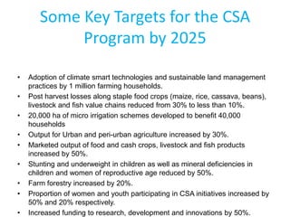 Some Key Targets for the CSA
Program by 2025
• Adoption of climate smart technologies and sustainable land management
practices by 1 million farming households.
• Post harvest losses along staple food crops (maize, rice, cassava, beans),
livestock and fish value chains reduced from 30% to less than 10%.
• 20,000 ha of micro irrigation schemes developed to benefit 40,000
households
• Output for Urban and peri-urban agriculture increased by 30%.
• Marketed output of food and cash crops, livestock and fish products
increased by 50%.
• Stunting and underweight in children as well as mineral deficiencies in
children and women of reproductive age reduced by 50%.
• Farm forestry increased by 20%.
• Proportion of women and youth participating in CSA initiatives increased by
50% and 20% respectively.
• Increased funding to research, development and innovations by 50%.
 