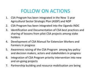 FOLLOW ON ACTIONS
1. CSA Program has been integrated in the New 5 year
Agricultural Sector Strategic Plan (ASSP) and NDP
2. CSA Program has been integrated into the Uganda INDC
3. Identification and Documentation of CSA best practices and
sharing of lessons from pilot CSA projects among stake
holders
4. Development of CSA Manual for Extension Workers and
Farmers in progress
5. Awareness raising of the CSA Program among key policy
and decision makers, actors and stakeholders in progress
6. Integration of CSA Program priority intervention into new
and on-going projects
7. Partnership building and resource mobilisation are being
 
