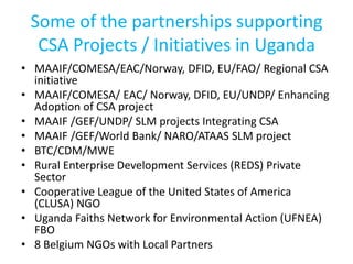 Some of the partnerships supporting
CSA Projects / Initiatives in Uganda
• MAAIF/COMESA/EAC/Norway, DFID, EU/FAO/ Regional CSA
initiative
• MAAIF/COMESA/ EAC/ Norway, DFID, EU/UNDP/ Enhancing
Adoption of CSA project
• MAAIF /GEF/UNDP/ SLM projects Integrating CSA
• MAAIF /GEF/World Bank/ NARO/ATAAS SLM project
• BTC/CDM/MWE
• Rural Enterprise Development Services (REDS) Private
Sector
• Cooperative League of the United States of America
(CLUSA) NGO
• Uganda Faiths Network for Environmental Action (UFNEA)
FBO
• 8 Belgium NGOs with Local Partners
 