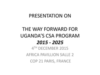 PRESENTATION ON
THE WAY FORWARD FOR
UGANDA’S CSA PROGRAM
2015 - 2025
4TH DECEMBER 2015
AFRICA PAVILLION SALLE 2
COP 21 PARIS, FRANCE
 