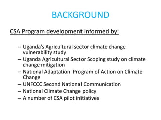 BACKGROUND
CSA Program development informed by:
– Uganda’s Agricultural sector climate change
vulnerability study
– Uganda Agricultural Sector Scoping study on climate
change mitigation
– National Adaptation Program of Action on Climate
Change
– UNFCCC Second National Communication
– National Climate Change policy
– A number of CSA pilot initiatives
 