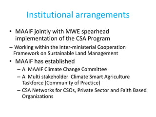 Institutional arrangements
• MAAIF jointly with MWE spearhead
implementation of the CSA Program
– Working within the Inter-ministerial Cooperation
Framework on Sustainable Land Management
• MAAIF has established
– A MAAIF Climate Change Committee
– A Multi stakeholder Climate Smart Agriculture
Taskforce (Community of Practice)
– CSA Networks for CSOs, Private Sector and Faith Based
Organizations
 