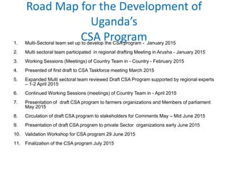 Road Map for the Development of
Uganda’s
CSA Program1. Multi-Sectoral team set up to develop the CSA program - January 2015
2. Multi sectoral team participated in regional drafting Meeting in Arusha - January 2015
3. Working Sessions (Meetings) of Country Team in - Country - February 2015
4. Presented of first draft to CSA Taskforce meeting March 2015
5. Expanded Multi sectoral team reviewed Draft CSA Program supported by regional experts
– 1-2 April 2015
6. Continued Working Sessions (meetings) of Country Team in - April 2015
7. Presentation of draft CSA program to farmers organizations and Members of parliament
May 2015
8. Circulation of draft CSA program to stakeholders for Comments May – Mid June 2015
9. Presentation of draft CSA program to private Sector organizations early June 2015
10. Validation Workshop for CSA program 29 June 2015
11. Finalization of the CSA program July 2015
 