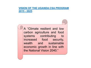 VISION OF THE UGANDA CSA PROGRAM
2015 - 2025
A “Climate resilient and low
carbon agriculture and food
systems contributing to
increased food security,
wealth and sustainable
economic growth in line with
the National Vision 2040.”
 
