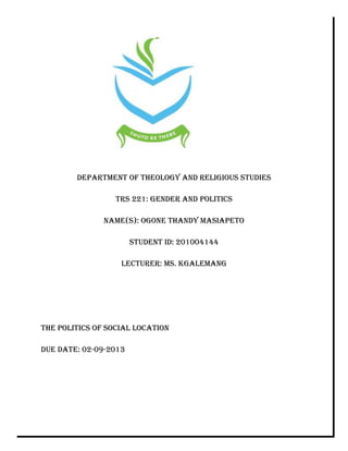 DEPARTMENT OF THEOLOGY AND RELIGIOUS STUDIES
TRS 221: GENDER AND POLITICS
NAME(S): OGONE THANDY MASIAPETO
STUDENT ID: 201004144
LECTURER: MS. KGALEMANG
THE POLITICS OF SOCIAL LOCATION
DUE DATE: 02-09-2013
 