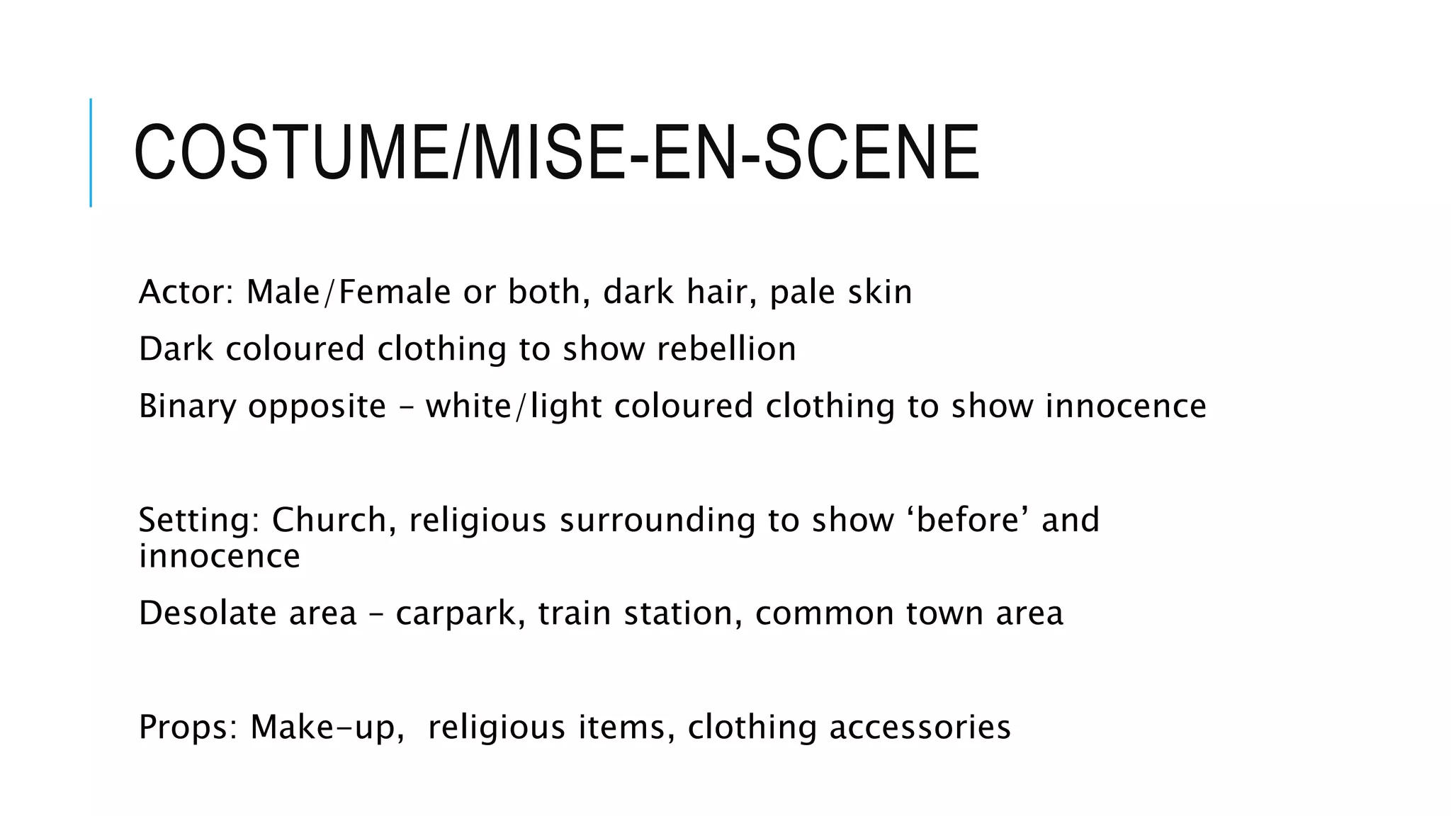 COSTUME/MISE-EN-SCENE
Actor: Male/Female or both, dark hair, pale skin
Dark coloured clothing to show rebellion
Binary opposite – white/light coloured clothing to show innocence
Setting: Church, religious surrounding to show ‘before’ and
innocence
Desolate area – carpark, train station, common town area
Props: Make-up, religious items, clothing accessories
 