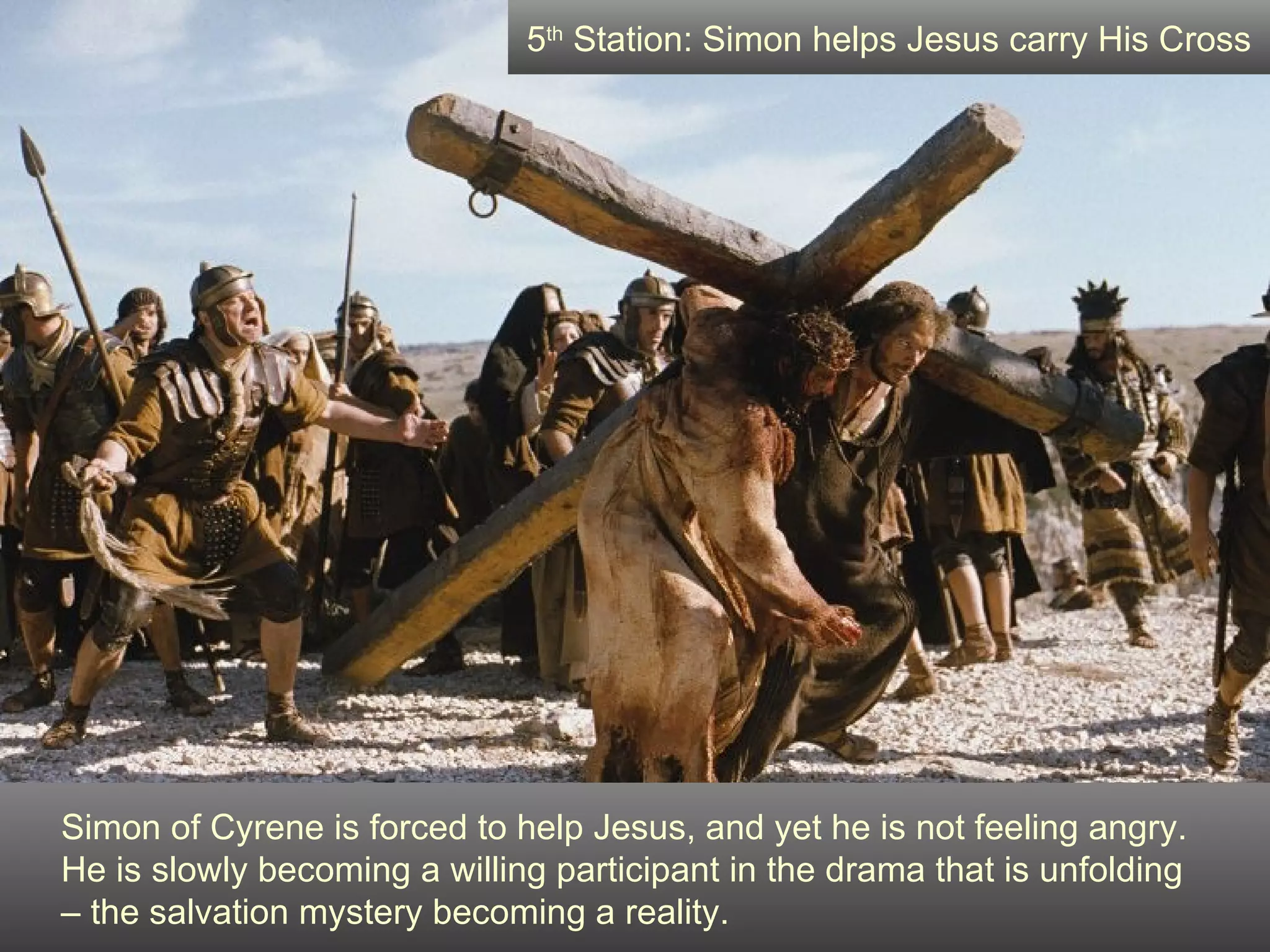Simon of Cyrene is forced to help Jesus, and yet he is not feeling angry.  He is slowly becoming a willing participant in the drama that is unfolding  – the salvation mystery becoming a reality. 5 th  Station: Simon helps Jesus carry His Cross 