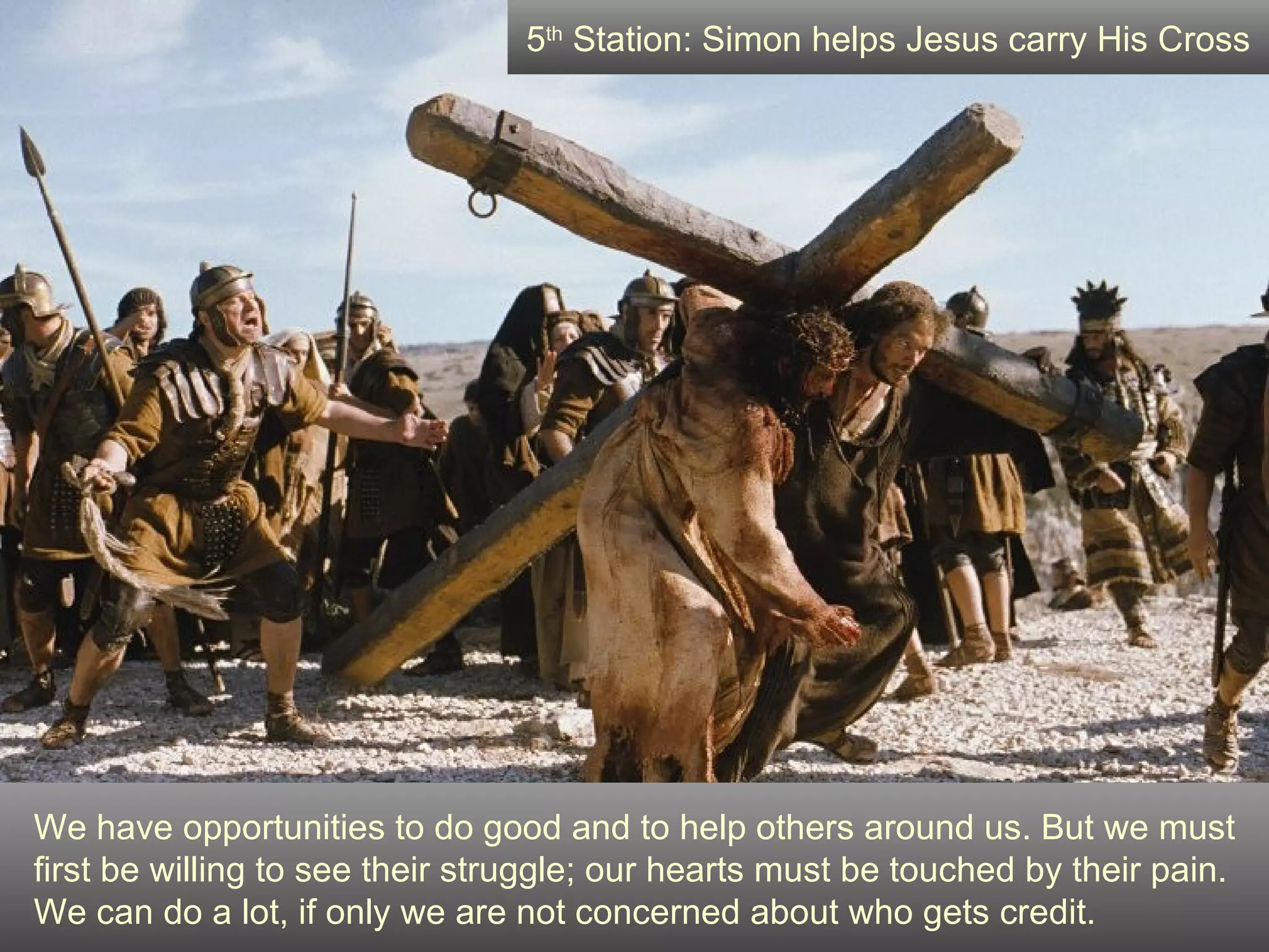We have opportunities to do good and to help others around us. But we must first be willing to see their struggle; our hearts must be touched by their pain. We can do a lot, if only we are not concerned about who gets credit. 5 th  Station: Simon helps Jesus carry His Cross 