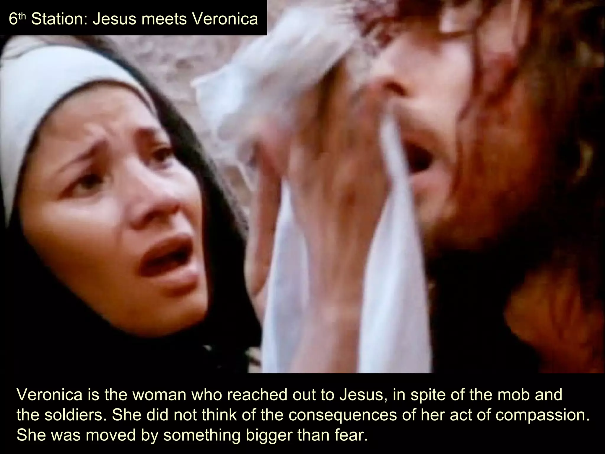 Veronica is the woman who reached out to Jesus, in spite of the mob and  the soldiers. She did not think of the consequences of her act of compassion.  She was moved by something bigger than fear. 6 th  Station: Jesus meets Veronica 