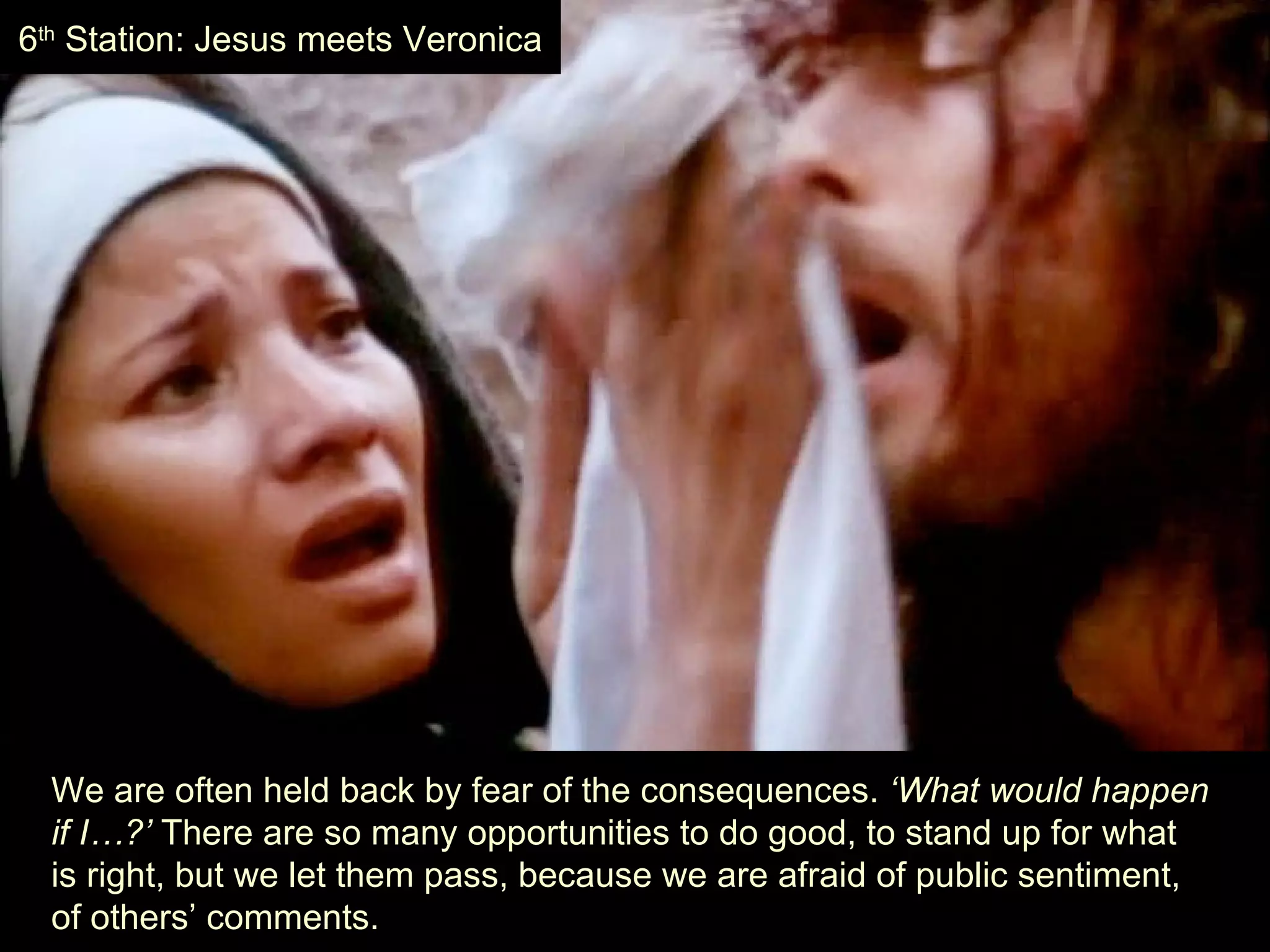 We are often held back by fear of the consequences.  ‘What would happen  if I…?’  There are so many opportunities to do good, to stand up for what  is right, but we let them pass, because we are afraid of public sentiment,  of others’ comments. 6 th  Station: Jesus meets Veronica 