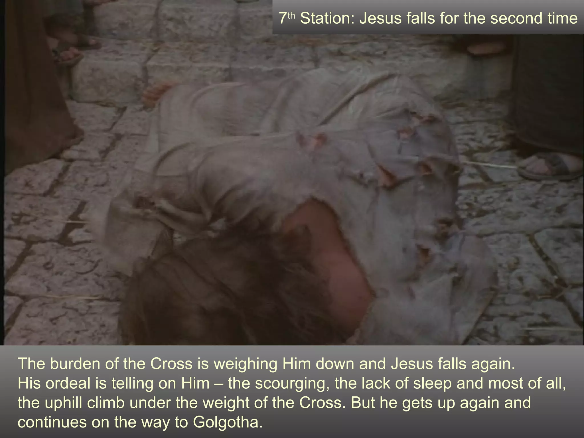 The burden of the Cross is weighing Him down and Jesus falls again.  His ordeal is telling on Him – the scourging, the lack of sleep and most of all, the uphill climb under the weight of the Cross. But he gets up again and continues on the way to Golgotha. 7 th  Station: Jesus falls for the second time 