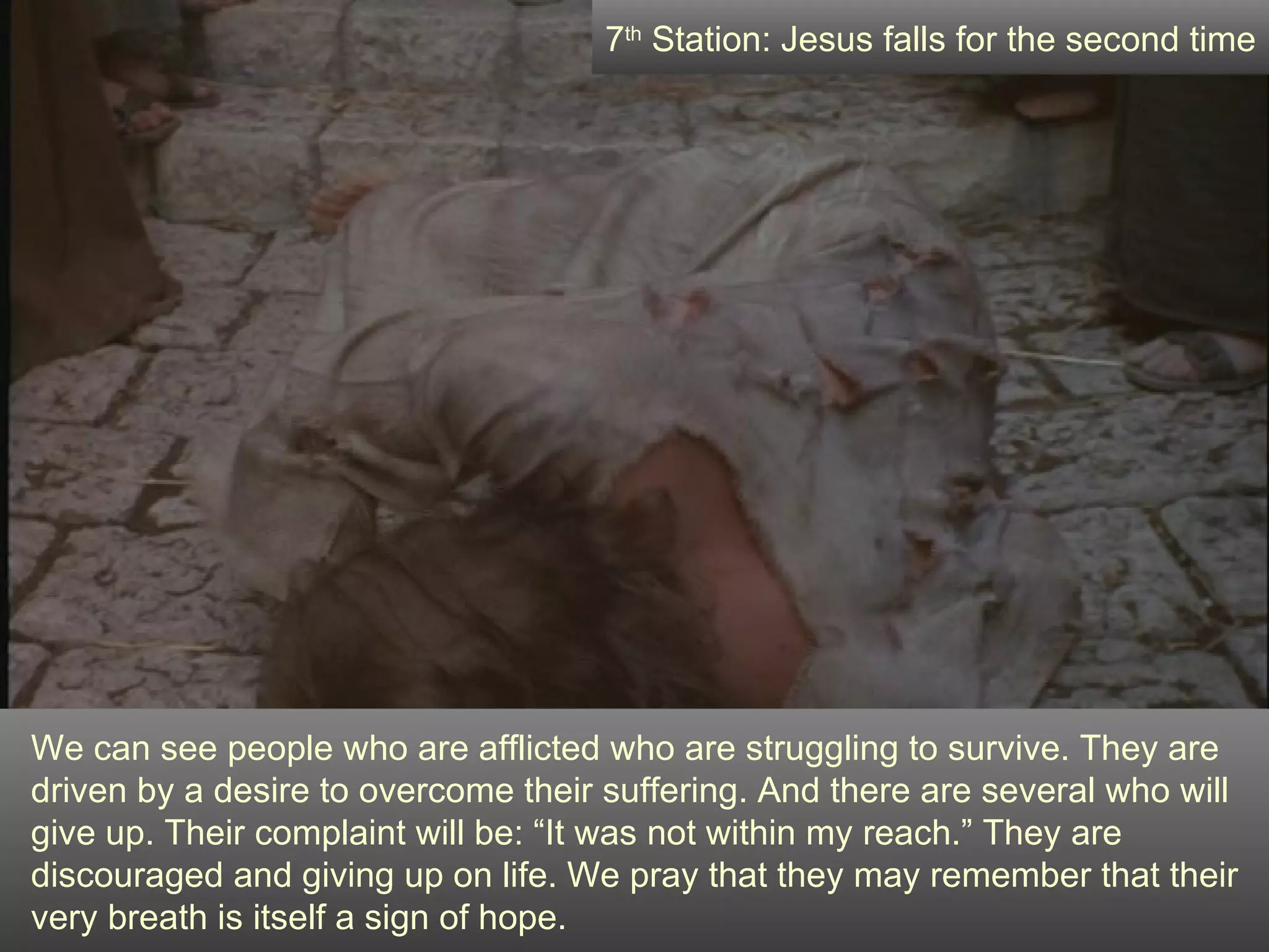 We can see people who are afflicted who are struggling to survive. They are driven by a desire to overcome their suffering. And there are several who will give up. Their complaint will be: “It was not within my reach.” They are discouraged and giving up on life. We pray that they may remember that their very breath is itself a sign of hope. 7 th  Station: Jesus falls for the second time 