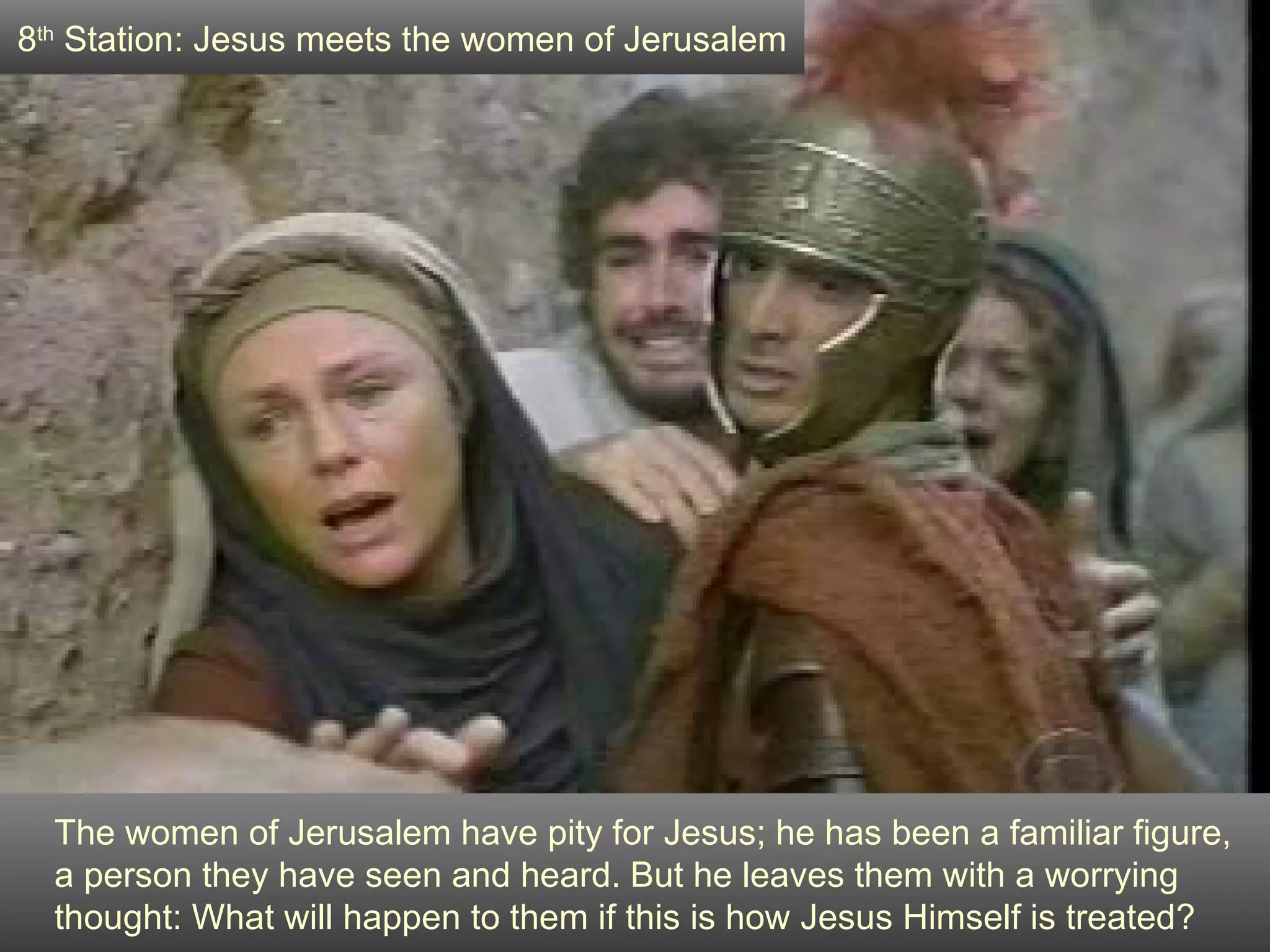 The women of Jerusalem have pity for Jesus; he has been a familiar figure,  a person they have seen and heard. But he leaves them with a worrying thought: What will happen to them if this is how Jesus Himself is treated? 8 th  Station: Jesus meets the women of Jerusalem 