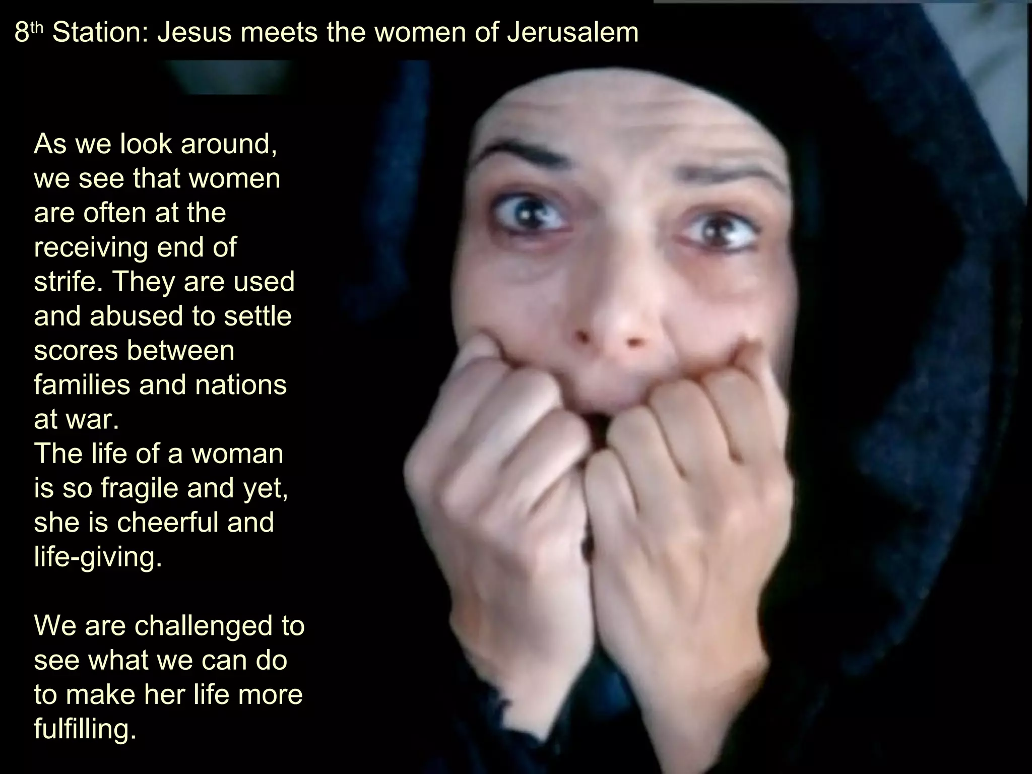 As we look around, we see that women are often at the receiving end of strife. They are used and abused to settle scores between families and nations at war.  The life of a woman is so fragile and yet, she is cheerful and life-giving.  We are challenged to see what we can do to make her life more fulfilling. 8 th  Station: Jesus meets the women of Jerusalem 