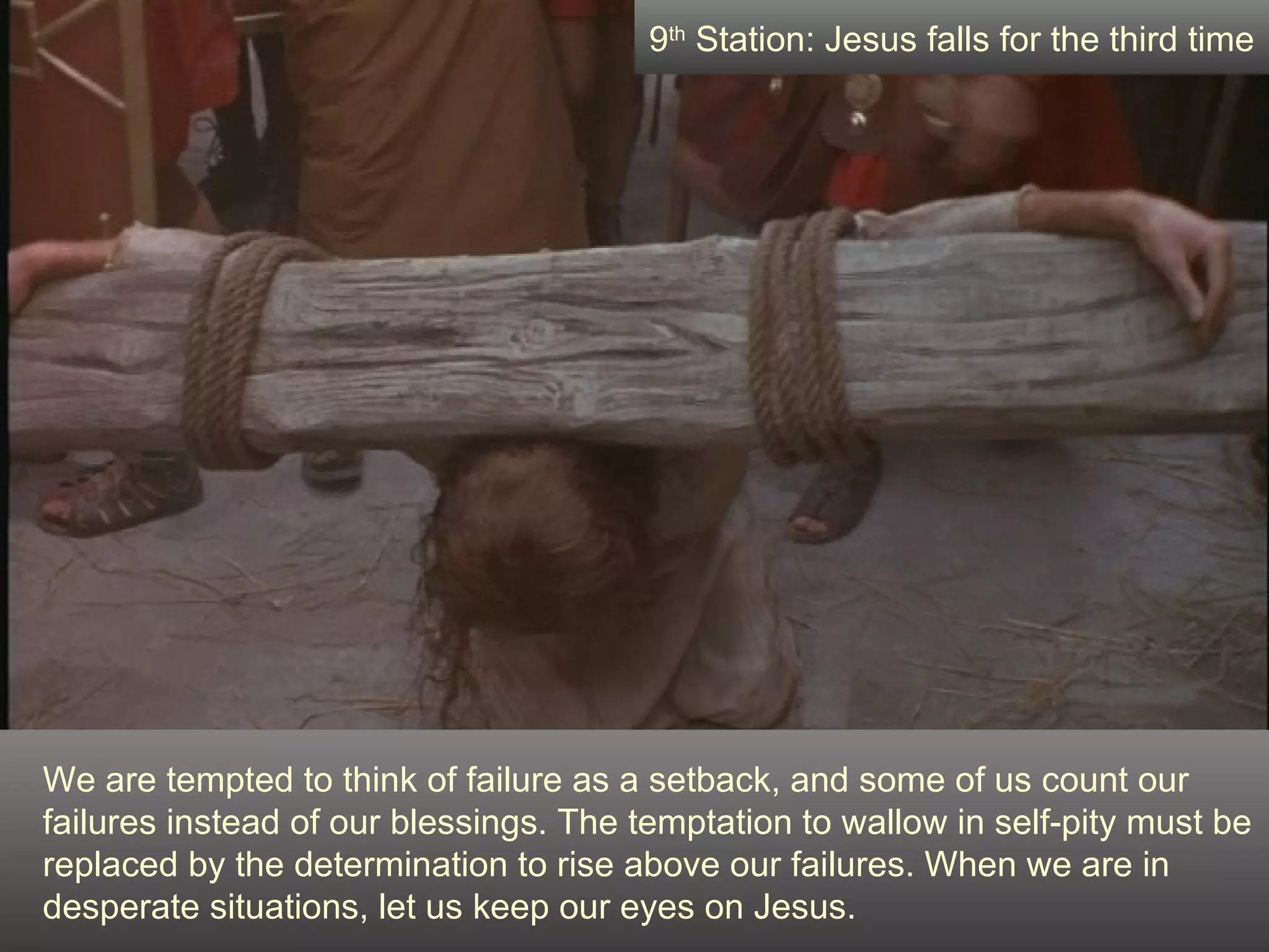 We are tempted to think of failure as a setback, and some of us count our failures instead of our blessings. The temptation to wallow in self-pity must be replaced by the determination to rise above our failures. When we are in desperate situations, let us keep our eyes on Jesus. 9 th  Station: Jesus falls for the third time 