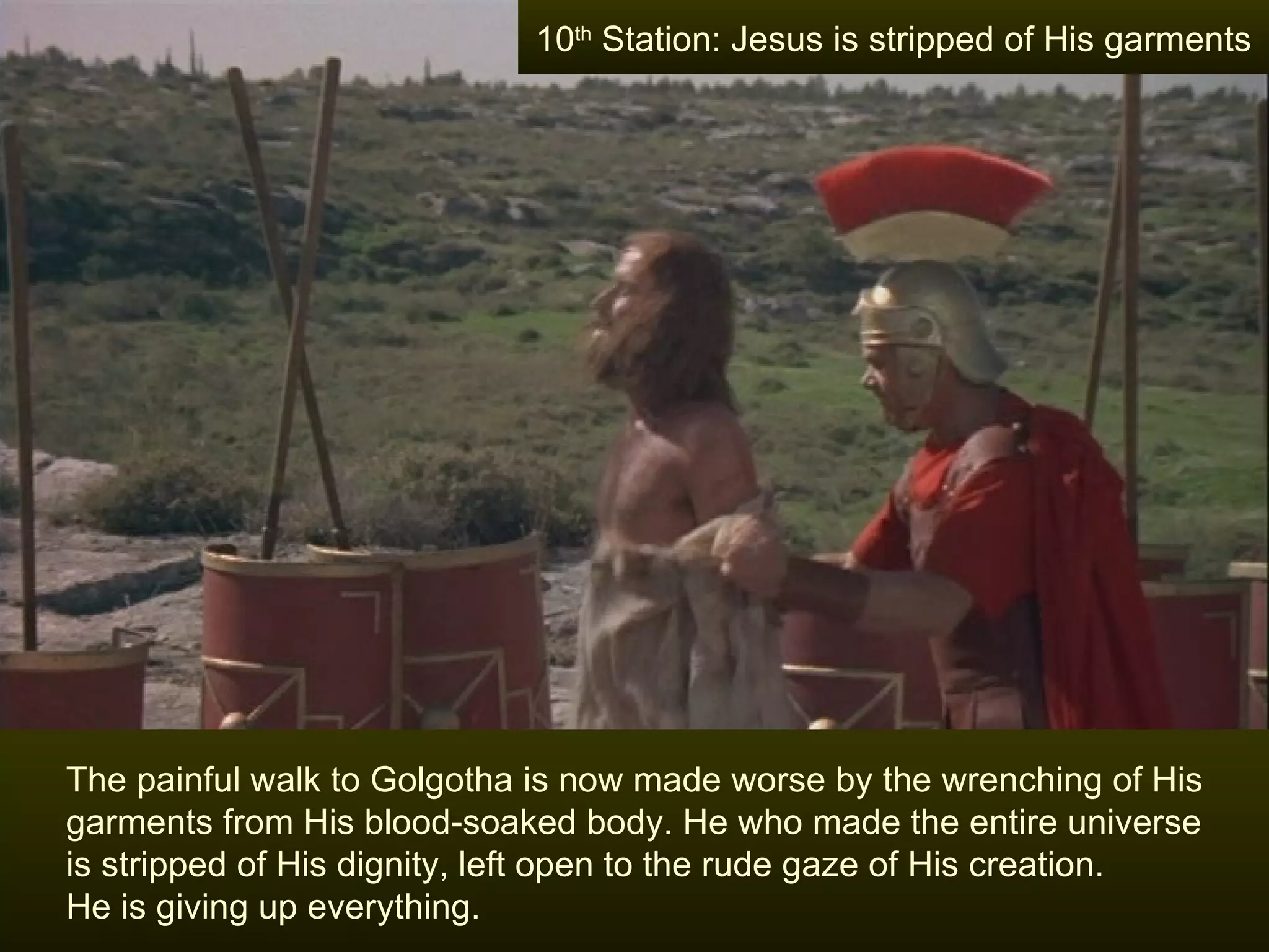 The painful walk to Golgotha is now made worse by the wrenching of His garments from His blood-soaked body. He who made the entire universe is stripped of His dignity, left open to the rude gaze of His creation.  He is giving up everything. 10 th  Station: Jesus is stripped of His garments 