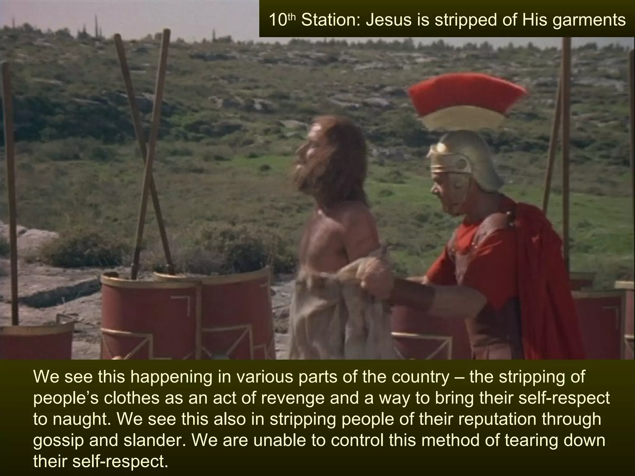 We see this happening in various parts of the country – the stripping of people’s clothes as an act of revenge and a way to bring their self-respect  to naught. We see this also in stripping people of their reputation through gossip and slander. We are unable to control this method of tearing down their self-respect. 10 th  Station: Jesus is stripped of His garments 